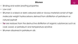 Bitumen
• Binding and water proofing properties
• Low cost
• Bitumen is a black or dark coloured solid or viscous material consist of high
molecular weight hydrocarbons derived from distillation of petroleum or
natural asphalt
• Tar are residues from the destructive distillation of organic substances such as
coal, wood, or petroleum and temperature sensitive
• Bitumen dissolved in petroleum oils
12
 