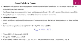 Bound Sub-Base Course
• Materials: soil, aggregate or soil aggregate mixture modified with chemical stabilizers such as cement, lime-fly-ash, and
commercially available stabilizers
• Sub-base drainage layer may consist of coarse graded aggregates bound with 2 to 3% cement while retaining permeability
• Geosynthetics can be used to improve permeability for cement treated sub-base course
• Strength Parameter:
• Elastic modulus (E) determined from Unconfined Compressive Strength (UCS) is the design parameter for bound sub-base
course
• For cementitious granular sub-base (CGSB) with 7-day UCS of 1.5 to 3 MPa:
• Where, UCS is 28 day strength of CGSB
• Design E is 600 MPa, and µ is 0.25
• •For stabilized sub-bases with 7-day UCS of 0.75 to 1.5 MPa, recommended design E is 400 MPa, µ is 0.25
111
 