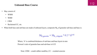 Unbound Base Course
• May consist of:
• WMM
• WBM
• CRM
• Reclaimed CC, etc.
• When both base and sub-base are made of unbound layers, composite MR of granular sub-base and base is:
Where, ‘h’ is combined thickness of sub-base and base layers in mm
Poisson’s ratio of granular base and sub-base is 0.35
Note: CRM – crumb rubber modifier, CC – crushed concrete
112
 