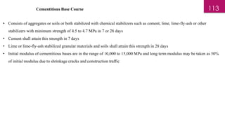 Cementitious Base Course
• Consists of aggregates or soils or both stabilized with chemical stabilizers such as cement, lime, lime-fly-ash or other
stabilizers with minimum strength of 4.5 to 4.7 MPa in 7 or 28 days
• Cement shall attain this strength in 7 days
• Lime or lime-fly-ash stabilized granular materials and soils shall attain this strength in 28 days
• Initial modulus of cementitious bases are in the range of 10,000 to 15,000 MPa and long term modulus may be taken as 50%
of initial modulus due to shrinkage cracks and construction traffic
113
 