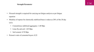 Strength Parameter
• Flexural strength is required for carrying out fatigue analysis as per fatigue
equation
• Modulus of rupture for chemically stabilized bases is taken as 20% of the 28 day
UCS
• Cementitious stabilized aggregates: 1.40 Mpa
• Lime-fly-ash soil: 1.05 Mpa
• Soil cement: 0.70 Mpa
• Poisson’s ratio of cemented layers: 0.25
114
 