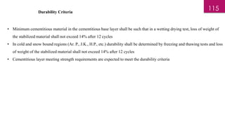 Durability Criteria
• Minimum cementitious material in the cementitious base layer shall be such that in a wetting drying test, loss of weight of
the stabilized material shall not exceed 14% after 12 cycles
• In cold and snow bound regions (Ar. P., J.K., H.P., etc.) durability shall be determined by freezing and thawing tests and loss
of weight of the stabilized material shall not exceed 14% after 12 cycles
• Cementitious layer meeting strength requirements are expected to meet the durability criteria
115
 