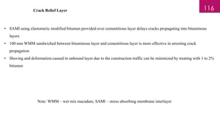 Crack Relief Layer
• SAMI using elastomeric modified bitumen provided over cementitious layer delays cracks propagating into bituminous
layers
• 100 mm WMM sandwiched between bituminous layer and cementitious layer is more effective in arresting crack
propagation
• Shoving and deformation caused in unbound layer due to the construction traffic can be minimized by treating with 1 to 2%
bitumen
Note: WMM – wet mix macadam, SAMI – stress absorbing membrane interlayer
116
 