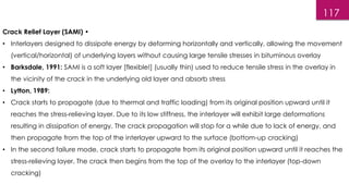 117
Crack Relief Layer (SAMI) •
• Interlayers designed to dissipate energy by deforming horizontally and vertically, allowing the movement
(vertical/horizontal) of underlying layers without causing large tensile stresses in bituminous overlay
• Barksdale, 1991: SAMI is a soft layer [flexible!] (usually thin) used to reduce tensile stress in the overlay in
the vicinity of the crack in the underlying old layer and absorb stress
• Lytton, 1989:
• Crack starts to propagate (due to thermal and traffic loading) from its original position upward until it
reaches the stress-relieving layer. Due to its low stiffness, the interlayer will exhibit large deformations
resulting in dissipation of energy. The crack propagation will stop for a while due to lack of energy, and
then propagate from the top of the interlayer upward to the surface (bottom-up cracking)
• In the second failure mode, crack starts to propagate from its original position upward until it reaches the
stress-relieving layer. The crack then begins from the top of the overlay to the interlayer (top-down
cracking)
 
