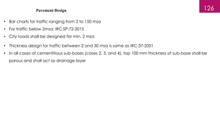 Pavement Design
• Bar charts for traffic ranging from 2 to 150 msa
• For traffic below 2msa: IRC:SP:72-2015
• City roads shall be designed for min. 2 msa
126
• Thickness design for traffic between 2 and 30 msa is same as IRC:37-2001
• In all cases of cementitious sub-bases (cases 2, 3, and 4), top 100 mm thickness of sub-base shall be
porous and shall act as drainage layer
 