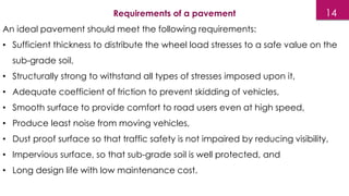 14
Requirements of a pavement
An ideal pavement should meet the following requirements:
• Sufficient thickness to distribute the wheel load stresses to a safe value on the
sub-grade soil,
• Structurally strong to withstand all types of stresses imposed upon it,
• Adequate coefficient of friction to prevent skidding of vehicles,
• Smooth surface to provide comfort to road users even at high speed,
• Produce least noise from moving vehicles,
• Dust proof surface so that traffic safety is not impaired by reducing visibility,
• Impervious surface, so that sub-grade soil is well protected, and
• Long design life with low maintenance cost.
 