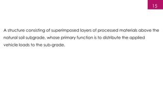 A structure consisting of superimposed layers of processed materials above the
natural soil subgrade, whose primary function is to distribute the applied
vehicle loads to the sub-grade.
15
 