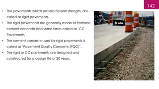 142
• The pavements which possess flexural strength, are
called as rigid pavements.
• The rigid pavements are generally made of Portland
cement concrete and some times called as ‘CC
Pavements’.
• The cement concrete used for rigid pavements is
called as ‘Pavement Quality Concrete (PQC)’.
• The rigid or CC pavements are designed and
constructed for a design life of 30 years.
 