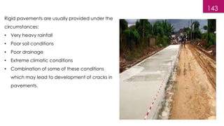 143
Rigid pavements are usually provided under the
circumstances:
• Very heavy rainfall
• Poor soil conditions
• Poor drainage
• Extreme climatic conditions
• Combination of some of these conditions
which may lead to development of cracks in
pavements.
 