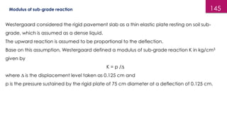 145
Modulus of sub-grade reaction
Westergaard considered the rigid pavement slab as a thin elastic plate resting on soil sub-
grade, which is assumed as a dense liquid.
The upward reaction is assumed to be proportional to the deflection.
Base on this assumption, Westergaard defined a modulus of sub-grade reaction K in kg/cm3
given by
K = p /∆
where ∆ is the displacement level taken as 0.125 cm and
p is the pressure sustained by the rigid plate of 75 cm diameter at a deflection of 0.125 cm.
 