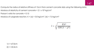 147
Compute the radius of relative stiffness of 15cm thick cement concrete slab using the following data:
Modulus of elasticity of cement concrete = 2.1 x 105 kg/cm2
Poisson’s ratio for concrete = 0.15
Modulus of subgrade reaction, K = (a) = 3.0 kg/cm3, (b) = 7.5 kg/cm3
1) l = 67.0cm
2) l = 53.3cm
 