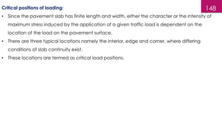 148
Critical positions of loading:
• Since the pavement slab has finite length and width, either the character or the intensity of
maximum stress induced by the application of a given traffic load is dependent on the
location of the load on the pavement surface.
• There are three typical locations namely the interior, edge and corner, where differing
conditions of slab continuity exist.
• These locations are termed as critical load positions.
 