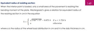 149
Equivalent radius of resisting section:
When the interior point is loaded, only a small area of the pavement is resisting the
bending moment of the plate. Westergaard’s gives a relation for equivalent radius of
the resisting section in cm in the equation
where a is the radius of the wheel load distribution in cm and h is the slab thickness in cm.
 