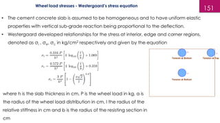 151
Wheel load stresses - Westergaard’s stress equation
• The cement concrete slab is assumed to be homogeneous and to have uniform elastic
properties with vertical sub-grade reaction being proportional to the deflection.
• Westergaard developed relationships for the stress at interior, edge and corner regions,
denoted as σi , σe, σc in kg/cm2 respectively and given by the equation
where h is the slab thickness in cm, P is the wheel load in kg, a is
the radius of the wheel load distribution in cm, l the radius of the
relative stiffness in cm and b is the radius of the resisting section in
cm
 