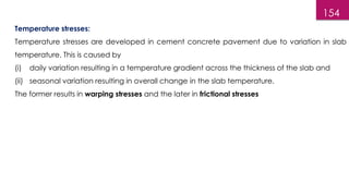 154
Temperature stresses:
Temperature stresses are developed in cement concrete pavement due to variation in slab
temperature. This is caused by
(i) daily variation resulting in a temperature gradient across the thickness of the slab and
(ii) seasonal variation resulting in overall change in the slab temperature.
The former results in warping stresses and the later in frictional stresses
 