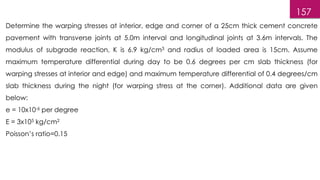157
Determine the warping stresses at interior, edge and corner of a 25cm thick cement concrete
pavement with transverse joints at 5.0m interval and longitudinal joints at 3.6m intervals. The
modulus of subgrade reaction, K is 6.9 kg/cm3 and radius of loaded area is 15cm. Assume
maximum temperature differential during day to be 0.6 degrees per cm slab thickness (for
warping stresses at interior and edge) and maximum temperature differential of 0.4 degrees/cm
slab thickness during the night (for warping stress at the corner). Additional data are given
below:
e = 10x10-6 per degree
E = 3x105 kg/cm2
Poisson’s ratio=0.15
 