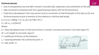 159
Frictional stresses:
• Due to temperature rise and fall in cement concrete slab, expansion and contraction of the slab
• Slab movements restrained with the supporting layer below with the frictional force
• Total force developed in the cross section due to movement of half the length of the slab (Lc/2) and
frictional resistance due to restraint at the interface in half the slab length
Sf x h x b x (100kg) = b x (Lc/2) x (h/100) x W x f
Sf = (W x Lc x f)/(2x104)
Where
Sf = stress developed due to inter-face friction in cement concrete pavement /unit area (kg/cm2)
W = unit weight of concrete, kg/cm3
f = coefficient of friction at the interface
Lc = spacing between the contraction joint, m
b = slab width, m
 