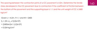 160
The spacing between the contraction joints of a CC pavement is 4.2m. Determine the tensile
stress developed in the CC pavement due to contraction if the coefficient of friction between
the bottom of the pavement and the supporting layer is 1.1 and the unit weight of CC is 2400
kg/cm3
Given L = 4.2m, f=1.1 and W = 2400
Sf = (W x Lc x f)/(2x104)
= (2400x4.2x1.1)/(2x104)
= 0.554 kg/cm2
 