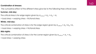 163
Combination of stresses:
The cumulative effect of the different stress give rise to the following thee critical cases
Summer, mid-day:
The critical stress is for edge region given by σcritical = σe + σte − σf
= load stress + warping stress – frictional stress
Winter, mid-day:
The critical combination of stress is for the edge region given by σcritical = σe +σte +σf
= load stress + warping stress + frictional stress
Mid-nights:
The critical combination of stress is for the corner region given by σcritical = σc + σtc
= load stress + warping stress
 