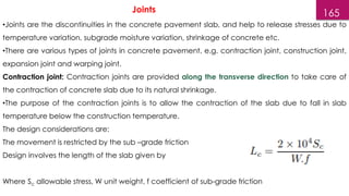 165
•Joints are the discontinuities in the concrete pavement slab, and help to release stresses due to
temperature variation, subgrade moisture variation, shrinkage of concrete etc.
•There are various types of joints in concrete pavement, e.g. contraction joint, construction joint,
expansion joint and warping joint.
Contraction joint: Contraction joints are provided along the transverse direction to take care of
the contraction of concrete slab due to its natural shrinkage.
•The purpose of the contraction joints is to allow the contraction of the slab due to fall in slab
temperature below the construction temperature.
The design considerations are:
The movement is restricted by the sub –grade friction
Design involves the length of the slab given by
Where Sc allowable stress, W unit weight, f coefficient of sub-grade friction
Joints
 