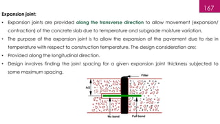 167
Expansion joint:
• Expansion joints are provided along the transverse direction to allow movement (expansion/
contraction) of the concrete slab due to temperature and subgrade moisture variation.
• The purpose of the expansion joint is to allow the expansion of the pavement due to rise in
temperature with respect to construction temperature. The design consideration are:
• Provided along the longitudinal direction.
• Design involves finding the joint spacing for a given expansion joint thickness subjected to
some maximum spacing.
 