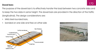 170
Dowel bars:
The purpose of the dowel bar is to effectively transfer the load between two concrete slabs and
to keep the two slabs in same height. The dowel bars are provided in the direction of the traffic
(longitudinal). The design considerations are:
• Mild steel rounded bars,
• bonded on one side and free on other side
 