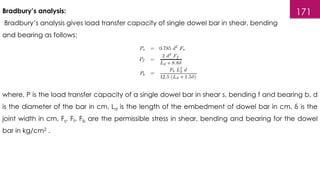 171
Bradbury’s analysis:
Bradbury’s analysis gives load transfer capacity of single dowel bar in shear, bending
and bearing as follows:
where, P is the load transfer capacity of a single dowel bar in shear s, bending f and bearing b, d
is the diameter of the bar in cm, Ld is the length of the embedment of dowel bar in cm, δ is the
joint width in cm, Fs, Ff, Fb are the permissible stress in shear, bending and bearing for the dowel
bar in kg/cm2 .
 