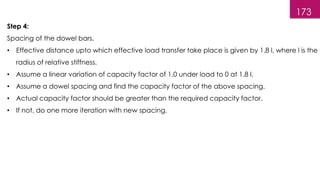 173
Step 4:
Spacing of the dowel bars.
• Effective distance upto which effective load transfer take place is given by 1.8 l, where l is the
radius of relative stiffness.
• Assume a linear variation of capacity factor of 1.0 under load to 0 at 1.8 l.
• Assume a dowel spacing and find the capacity factor of the above spacing.
• Actual capacity factor should be greater than the required capacity factor.
• If not, do one more iteration with new spacing.
 