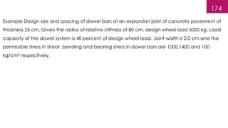 174
Example Design size and spacing of dowel bars at an expansion joint of concrete pavement of
thickness 25 cm. Given the radius of relative stiffness of 80 cm. design wheel load 5000 kg. Load
capacity of the dowel system is 40 percent of design wheel load. Joint width is 2.0 cm and the
permissible stress in shear, bending and bearing stress in dowel bars are 1000,1400 and 100
kg/cm2 respectively.
 
