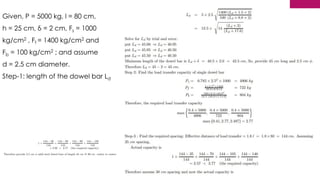 175
Given, P = 5000 kg, l = 80 cm,
h = 25 cm, δ = 2 cm, Fs = 1000
kg/cm2 , Ff = 1400 kg/cm2 and
Fb = 100 kg/cm2 ; and assume
d = 2.5 cm diameter.
Step-1: length of the dowel bar Ld
 