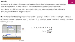 177
Tie bars:
In contrast to dowel bars, tie bars are not load transfer devices, but serve as a means to tie two
slabs. Hence tie bars must be deformed or hooked and must be firmly anchored into the
concrete to function properly. They are smaller than dowel bars and placed at large intervals.
They are provided across longitudinal joints.
Step 1: Diameter and spacing: The diameter and the spacing is first found out by equating the total sub-
grade friction tot he total tensile stress for a unit length (one meter). Hence the area of steel per one meter
in cm2 is given by:
 