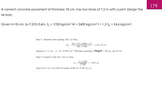 179
A cement concrete pavement of thickness 18 cm, has two lanes of 7.2 m with a joint. Design the
tie bars.
Given h=18 cm, b=7.2/2=3.6m, Ss = 1750 kg/cm2 W = 2400 kg/cm2 f = 1.5 Sb = 24.6 kg/cm2.
 