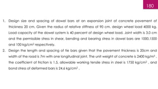 180
1. Design size and spacing of dowel bars at an expansion joint of concrete pavement of
thickness 20 cm. Given the radius of relative stiffness of 90 cm. design wheel load 4000 kg.
Load capacity of the dowel system is 40 percent of design wheel load. Joint width is 3.0 cm
and the permissible stress in shear, bending and bearing stress in dowel bars are 1000,1500
and 100 kg/cm2 respectively.
2. Design the length and spacing of tie bars given that the pavement thickness is 20cm and
width of the road is 7m with one longitudinal joint. The unit weight of concrete is 2400 kg/m3 ,
the coefficient of friction is 1.5, allowable working tensile stress in steel is 1750 kg/cm2 , and
bond stress of deformed bars is 24.6 kg/cm2 .
 