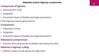 Materials used in highway construction
Components of highway:
• Embankment or fill
• Subgrade
• Pavement layers of flexible and rigid pavements
If the highway below ground level
Components:
• Prepared cutting
• Subgrade
• Pavement layers of flexible and rigid pavements
Materials for embankment:
• Constructed using locally available soils along the road
Materials in highway cutting:
• Different types of soils along the alignment
3
 