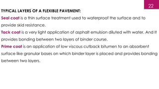 TYPICAL LAYERS OF A FLEXIBLE PAVEMENT:
Seal coat is a thin surface treatment used to waterproof the surface and to
provide skid resistance.
Tack coat is a very light application of asphalt emulsion diluted with water. And It
provides bonding between two layers of binder course.
Prime coat is an application of low viscous cutback bitumen to an absorbent
surface like granular bases on which binder layer is placed and provides bonding
between two layers.
22
 