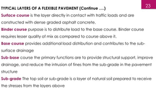 TYPICAL LAYERS OF A FLEXIBLE PAVEMENT (Continue ….)
Surface course is the layer directly in contact with traffic loads and are
constructed with dense graded asphalt concrete.
Binder course purpose is to distribute load to the base course. Binder course
requires lesser quality of mix as compared to course above it.
Base course provides additional load distribution and contributes to the sub-
surface drainage
Sub-base course the primary functions are to provide structural support, improve
drainage, and reduce the intrusion of fines from the sub-grade in the pavement
structure
Sub-grade The top soil or sub-grade is a layer of natural soil prepared to receive
the stresses from the layers above
23
 