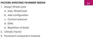 FACTORS AFFECTING PAVEMENT DESIGN
1. Design Wheel Load
a. Max. Wheel load
b. Axle configuration
c. Contact pressure
d. ESWL
e. Repetition of loads
2. Climatic Factor
3. Pavement component material
24
 