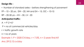 Design life :
• Number of standard axles – before strengthening of pavement
FP – 10 – 20 yrs, EW – 20, NH and SH – 15, OC – 10-15
RP – 20-30 yrs – HV – 30, LV - 20
Anticipated traffic:
A = P [1+r]n
P = no of commercial vehicles/day
r = traffic growth rate
n = no of years
Example 1: P = 2520 CV/day, r = 7.5%, n = 2 years find A?
Ans: 2912.12 cv/day
25
 