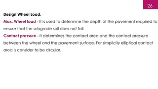 Design Wheel Load.
Max. Wheel load - It is used to determine the depth of the pavement required to
ensure that the subgrade soil does not fail.
Contact pressure - It determines the contact area and the contact pressure
between the wheel and the pavement surface. For simplicity elliptical contact
area is consider to be circular.
26
 