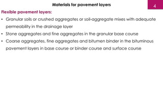 Materials for pavement layers
Flexible pavement layers:
• Granular soils or crushed aggregates or soil-aggregate mixes with adequate
permeability in the drainage layer
• Stone aggregates and fine aggregates in the granular base course
• Coarse aggregates, fine aggregates and bitumen binder in the bituminous
pavement layers in base course or binder course and surface course
4
 