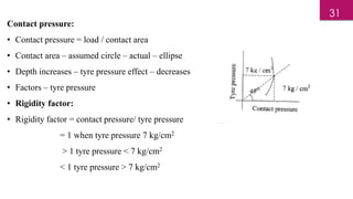 Contact pressure:
• Contact pressure = load / contact area
• Contact area – assumed circle – actual – ellipse
• Depth increases – tyre pressure effect – decreases
• Factors – tyre pressure
• Rigidity factor:
• Rigidity factor = contact pressure/ tyre pressure
= 1 when tyre pressure 7 kg/cm2
> 1 tyre pressure < 7 kg/cm2
< 1 tyre pressure > 7 kg/cm2
31
 