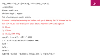 log 10 ESWL = log10 P + [0.301(log10 (z/(d/2))/(log10 2s/(d/2))]
Assumptions:
Contact area is circle
Influence angle 45 degrees
Soil is homogeneous, elastic, isotropic
Example 2: dual wheel assembly and load on each tyre is 4000 kg. the C/C distance b/w the
tyre is 50 cm, the clear distance b/w tyre is 25 cm. Determine ESWL at a depth of
1) 10 cm,
2) 120 cm,
3) 70 cm , 7185. 55 kg
Ans: Z = 10 cm (d/2 = 25/2 ) =P= 4000
Z = 120 cm = >2S (2x50) =2P = 2x4000 = 8000
ln 10 =
ln 70 =
ln 100 =
ln ESWL = ln 4000 + [(ln 8000-ln 4000)/(ln 100 – ln 10)]*(ln70-ln10)
34
 