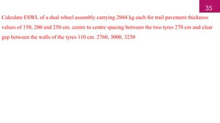 Calculate ESWL of a dual wheel assembly carrying 2044 kg each for trail pavement thickness
values of 150, 200 and 250 cm. centre to centre spacing between the two tyres 270 cm and clear
gap between the walls of the tyres 110 cm. 2760, 3000, 3230
35
 