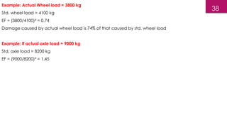 38
Example: Actual Wheel load = 3800 kg
Std. wheel load = 4100 kg
EF = (3800/4100)4 = 0.74
Damage caused by actual wheel load is 74% of that caused by std. wheel load
Example: if actual axle load = 9000 kg
Std. axle load = 8200 kg
EF = (9000/8200)4 = 1.45
 