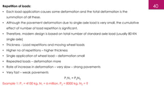 Repetition of loads:
• Each load application causes some deformation and the total deformation is the
summation of all these.
• Although the pavement deformation due to single axle load is very small, the cumulative
effect of number of load repetition is significant.
• Therefore, modern design is based on total number of standard axle load (usually 80 KN
single axle)
• Thickness - Load repetitions and moving wheel loads
• Higher no of repetitions – higher thickness
• Single application of wheel load – deformation small
• Repeated loads – deformation more
• Rate of increase in deformation – very slow – strong pavements
• Very fast – weak pavements
P1N1 = P2N2
Example 1: P1 = 4100 kg, N1 = 6 million, P2 = 8000 kg, N2 = ?
40
 