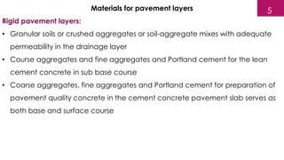 Materials for pavement layers
Rigid pavement layers:
• Granular soils or crushed aggregates or soil-aggregate mixes with adequate
permeability in the drainage layer
• Course aggregates and fine aggregates and Portland cement for the lean
cement concrete in sub base course
• Coarse aggregates, fine aggregates and Portland cement for preparation of
pavement quality concrete in the cement concrete pavement slab serves as
both base and surface course
5
 