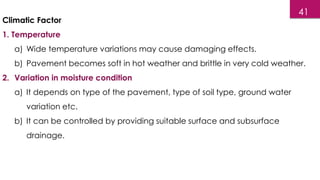 Climatic Factor
1. Temperature
a) Wide temperature variations may cause damaging effects.
b) Pavement becomes soft in hot weather and brittle in very cold weather.
2. Variation in moisture condition
a) It depends on type of the pavement, type of soil type, ground water
variation etc.
b) It can be controlled by providing suitable surface and subsurface
drainage.
41
 