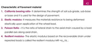 Characteristic of Pavement material
1. California bearing ratio- It determines the strength of soil sub-grade, sub-base
or base and it is used for the design of pavement.
2. Elastic modulus -It measures the materials resistance to being deformed
elastically upon application of the wheel load.
3. Poisson Ratio – It is the ratio of lateral strain to the axial strain caused by a load
parallel axis along axial strain.
4. Resilient modulus- The elastic modulus based on the recoverable strain under
repeated loads is called the resilient modulus MR =σd /σr .
42
 