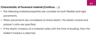 Characteristic of Pavement material (Continue ….)
• The following material properties are consider for both flexible and rigid
pavements.
• When pavements are considered as linear elastic, the elastic moduli and
poisson’s ratio are specified.
• If the elastic modulus of a material varies with the time of loading, then the
resilient modulus is selected.
44
 