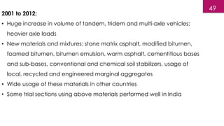 2001 to 2012:
• Huge increase in volume of tandem, tridem and multi-axle vehicles;
heavier axle loads
• New materials and mixtures: stone matrix asphalt, modified bitumen,
foamed bitumen, bitumen emulsion, warm asphalt, cementitious bases
and sub-bases, conventional and chemical soil stabilizers, usage of
local, recycled and engineered marginal aggregates
• Wide usage of these materials in other countries
• Some trial sections using above materials performed well in India
49
 